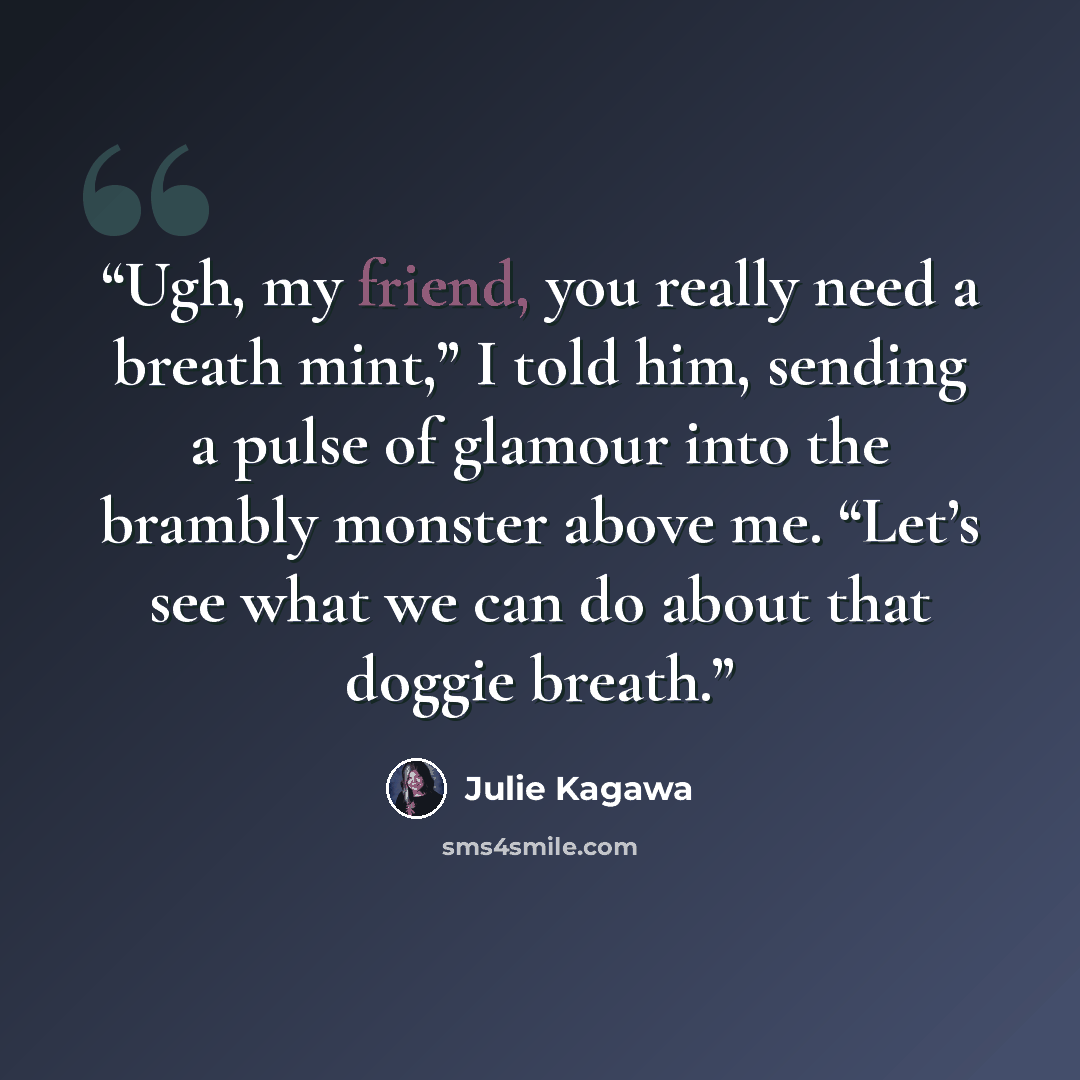 “Ugh, my friend, you really need a breath mint,” I told him, sending a pulse of glamour into the brambly monster above me. “Let’s see what we can do about that doggie breath.” quote by Julie Kagawa