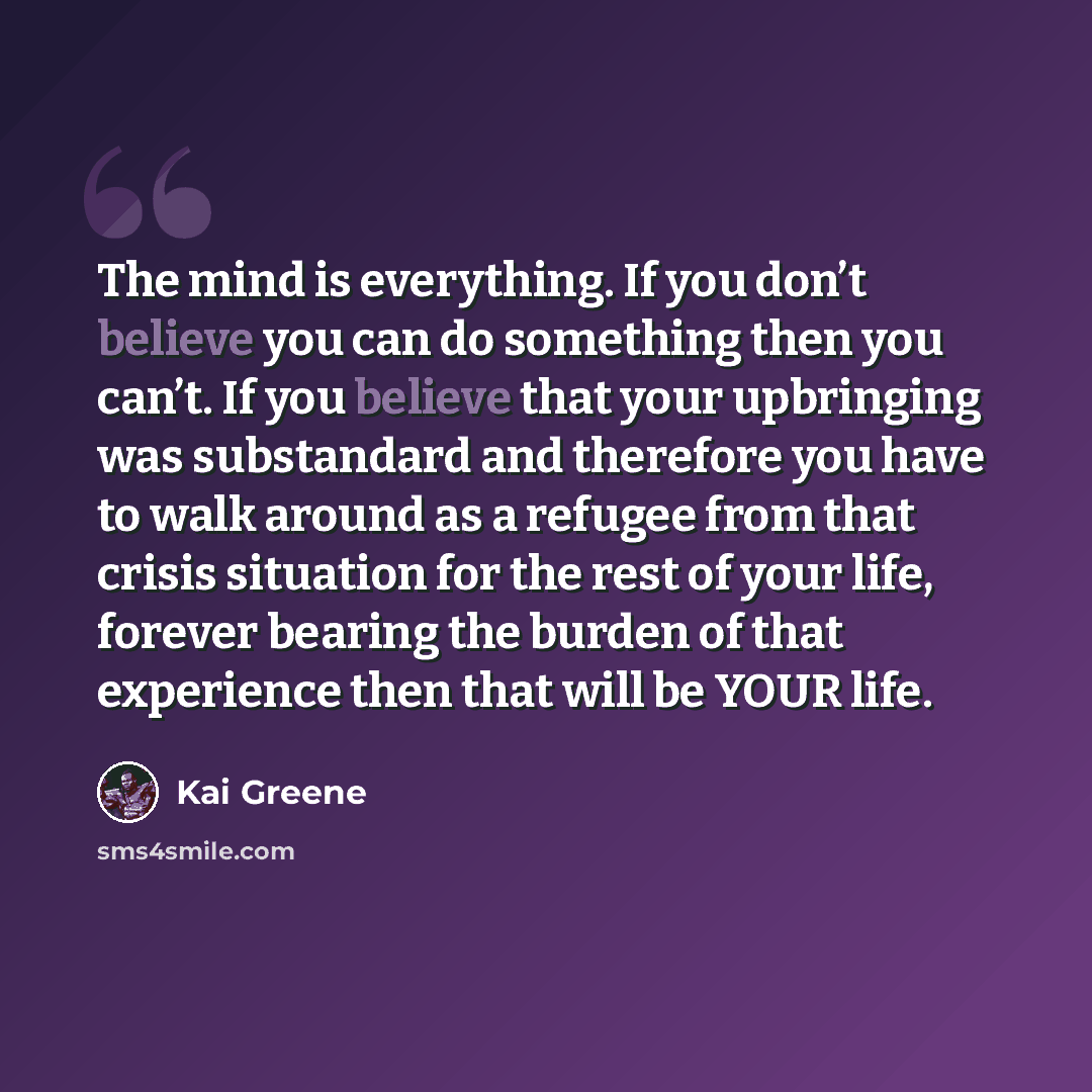 “The mind is everything. If you don’t believe you can do something then you can’t. If you believe that your upbringing was substandard and therefore you have to walk around as a refugee from that crisis situation for the rest of your life, forever bearing the burden of that experience then that…” quote by Kai Greene