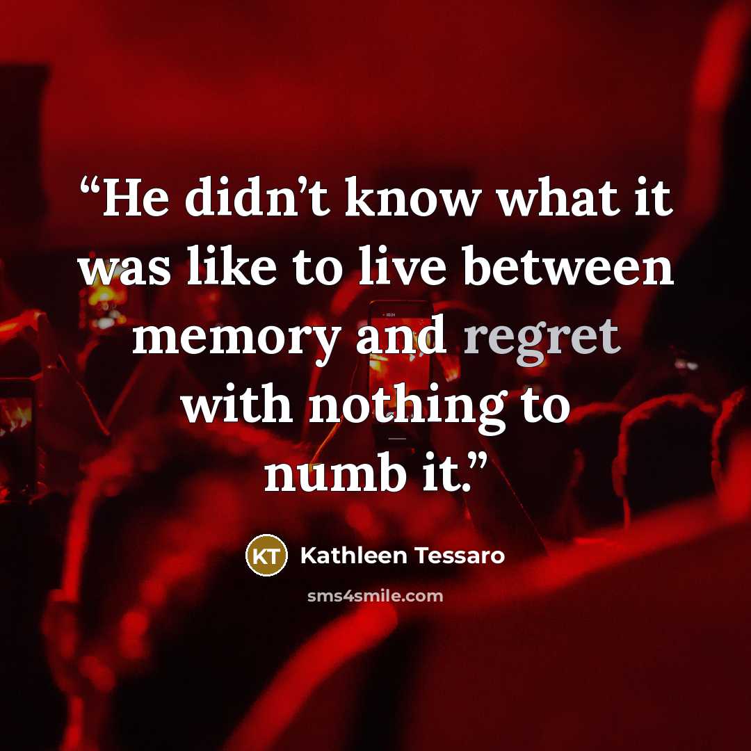 “He didn’t know what it was like to live between memory and regret with nothing to numb it.” quote by Kathleen Tessaro