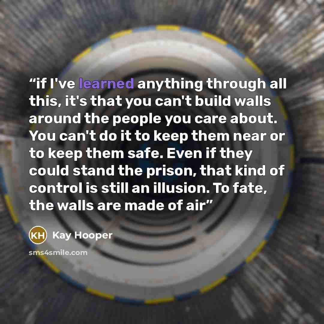 “if I've learned anything through all this, it's that you can't build walls around the people you care about. You can't do it to keep them near or to keep them safe. Even if they could stand the prison, that kind of control is still an illusion. To fate, the walls are made of air” quote by Kay Hooper