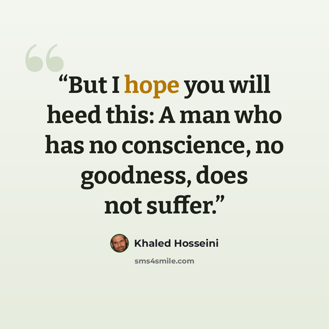 “But I hope you will heed this: A man who has no conscience, no goodness, does not suffer.” quote by Khaled Hosseini