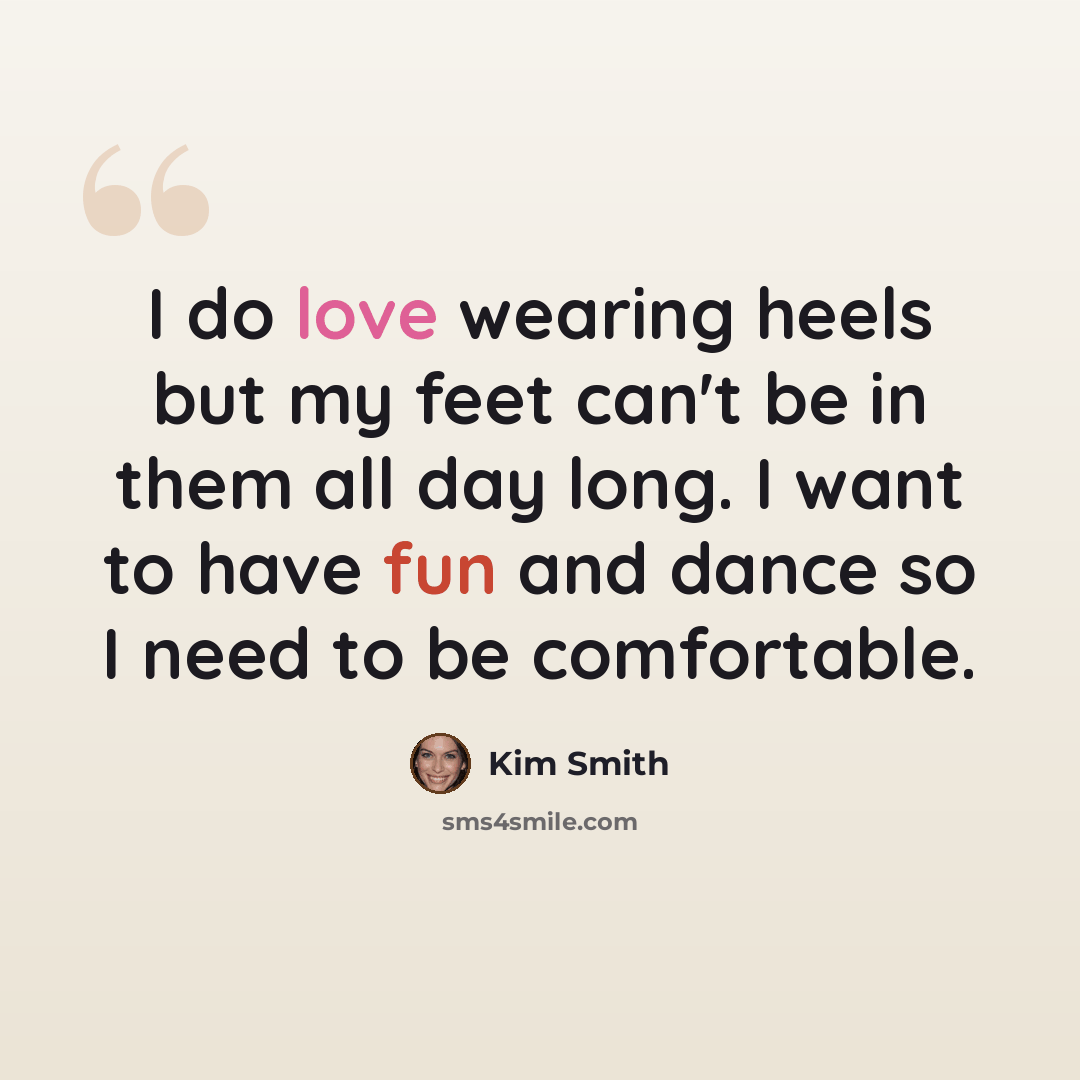 “I do love wearing heels but my feet can't be in them all day long. I want to have fun and dance so I need to be comfortable.” quote by Kim Smith