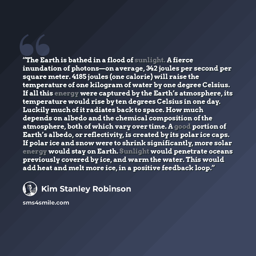 “The Earth is bathed in a flood of sunlight. A fierce inundation of photons—on average, 342 joules per second per square meter. 4185 joules (one calorie) will raise the temperature of one kilogram of water by one degree Celsius. If all this energy were captured by the Earth’s atmosphere, its…” quote by Kim Stanley Robinson