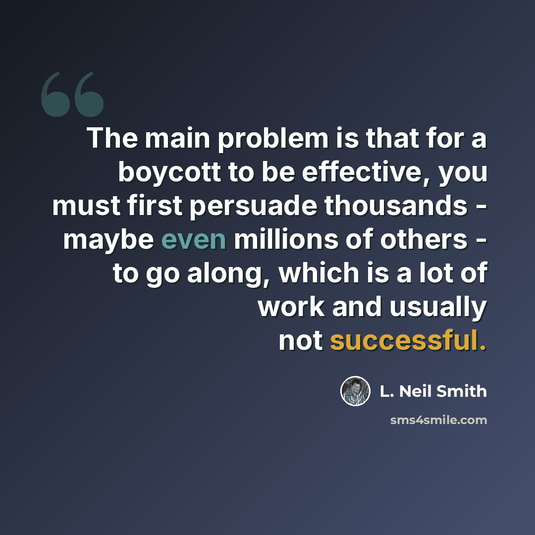 “The main problem is that for a boycott to be effective, you must first persuade thousands - maybe even millions of others - to go along, which is a lot of work and usually not successful.” quote by L. Neil Smith