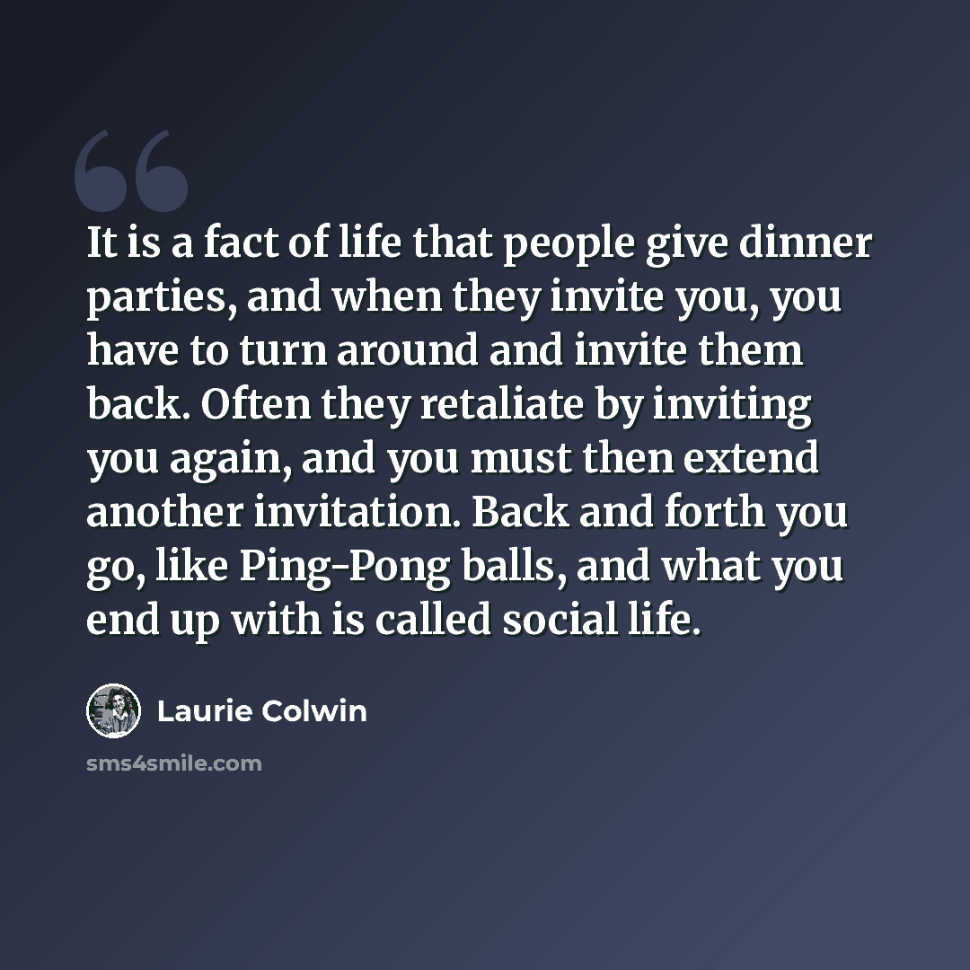 “It is a fact of life that people give dinner parties, and when they invite you, you have to turn around and invite them back. Often they retaliate by inviting you again, and you must then extend another invitation. Back and forth you go, like Ping-Pong balls, and what you end up with is called…” quote by Laurie Colwin