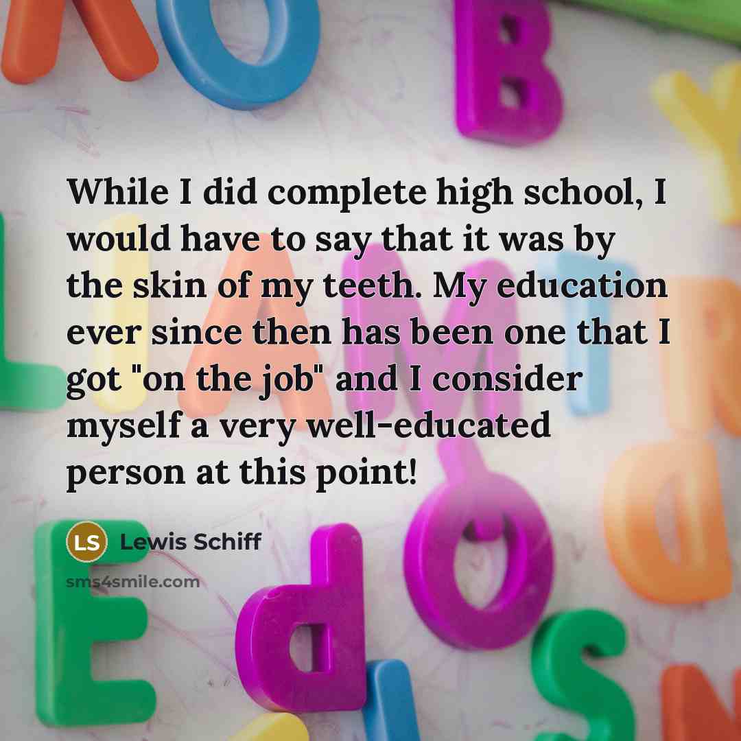 “While I did complete high school, I would have to say that it was by the skin of my teeth. My education ever since then has been one that I got "on the job" and I consider myself a very well-educated person at this point!” quote by Lewis Schiff