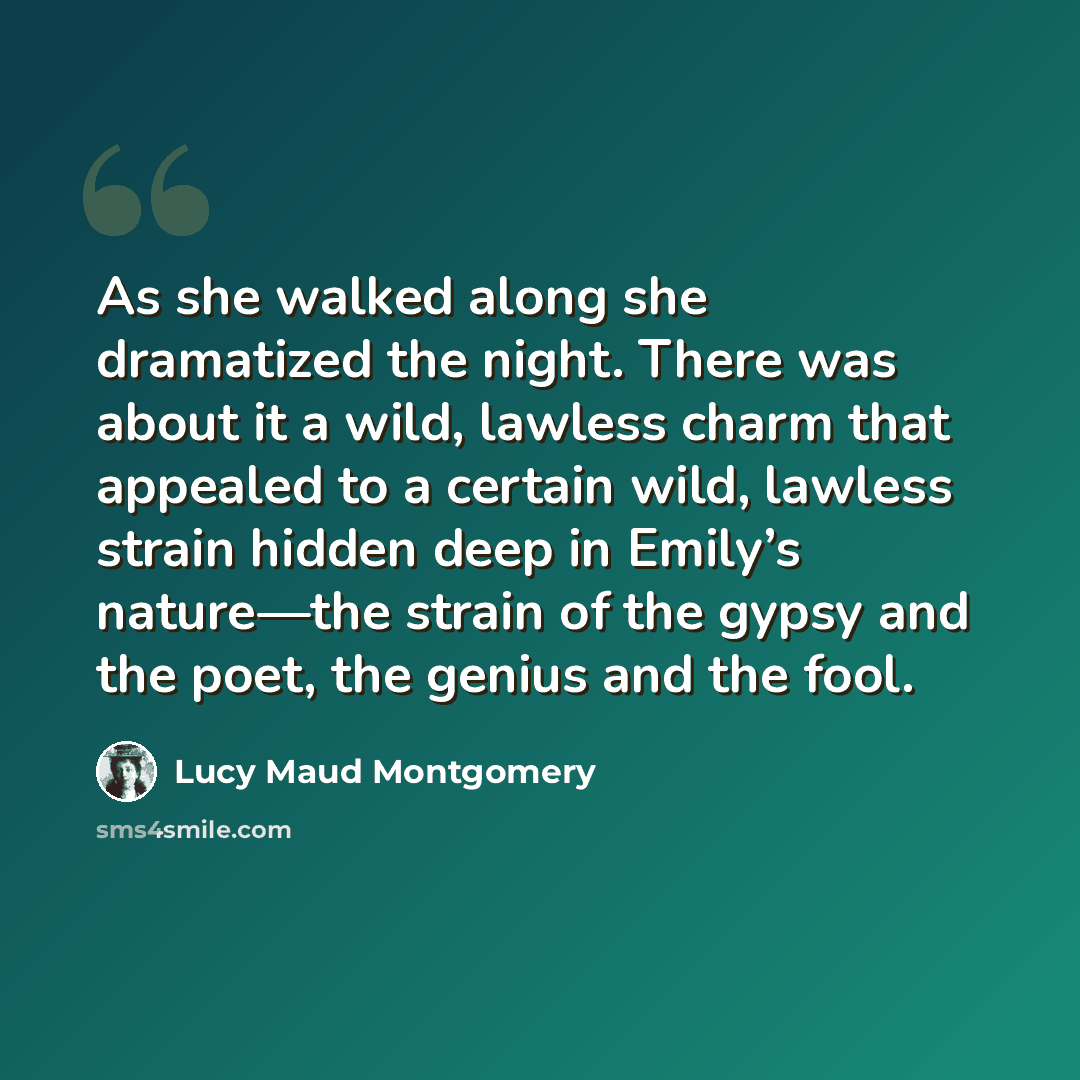 “As she walked along she dramatized the night. There was about it a wild, lawless charm that appealed to a certain wild, lawless strain hidden deep in Emily’s nature—the strain of the gypsy and the poet, the genius and the fool.” quote by Lucy Maud Montgomery