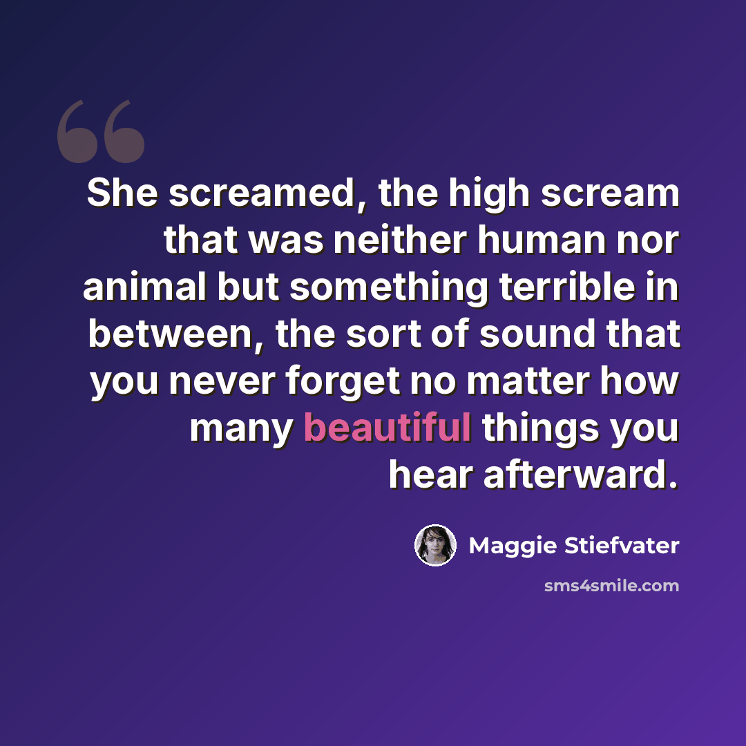 “She screamed, the high scream that was neither human nor animal but something terrible in between, the sort of sound that you never forget no matter how many beautiful things you hear afterward.” quote by Maggie Stiefvater