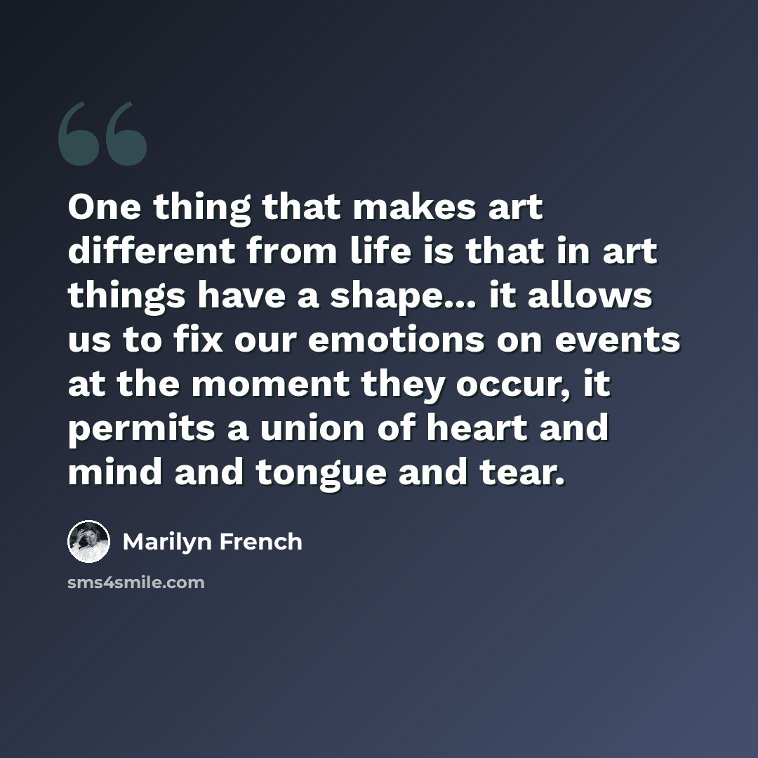 “One thing that makes art different from life is that in art things have a shape... it allows us to fix our emotions on events at the moment they occur, it permits a union of heart and mind and tongue and tear.” quote by Marilyn French