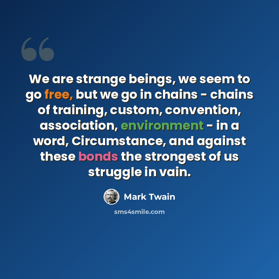 “We are strange beings, we seem to go free, but we go in chains - chains of training, custom, convention, association, environment - in a word, Circumstance, and against these bonds the strongest of us struggle in vain.” quote by Mark Twain