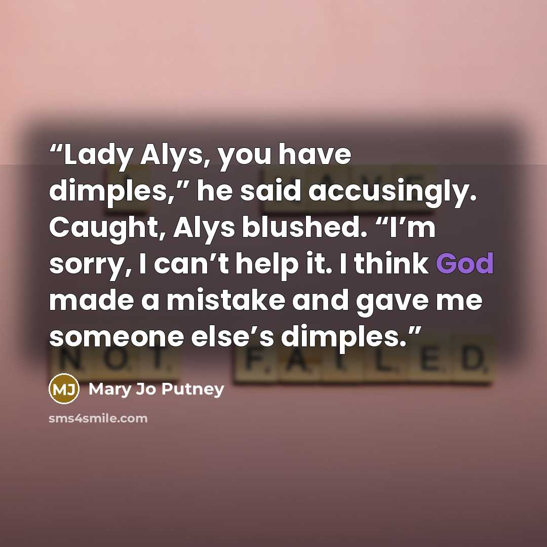 “Lady Alys, you have dimples,” he said accusingly. Caught, Alys blushed. “I’m sorry, I can’t help it. I think God made a mistake and gave me someone else’s dimples.” quote by Mary Jo Putney