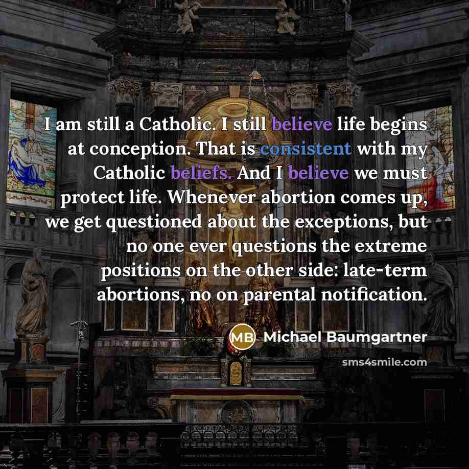 “I am still a Catholic. I still believe life begins at conception. That is consistent with my Catholic beliefs. And I believe we must protect life. Whenever abortion comes up, we get questioned about the exceptions, but no one ever questions the extreme positions on the other side: late-term…” quote by Michael Baumgartner