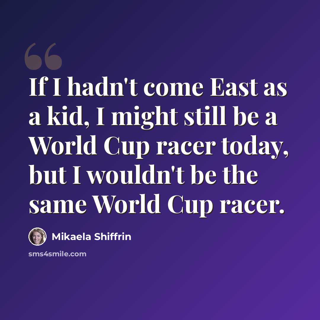 “If I hadn't come East as a kid, I might still be a World Cup racer today, but I wouldn't be the same World Cup racer.” quote by Mikaela Shiffrin