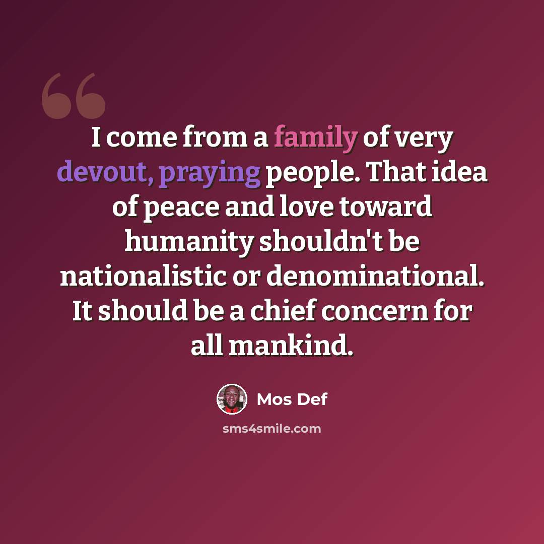 “I come from a family of very devout, praying people. That idea of peace and love toward humanity shouldn't be nationalistic or denominational. It should be a chief concern for all mankind.” quote by Mos Def