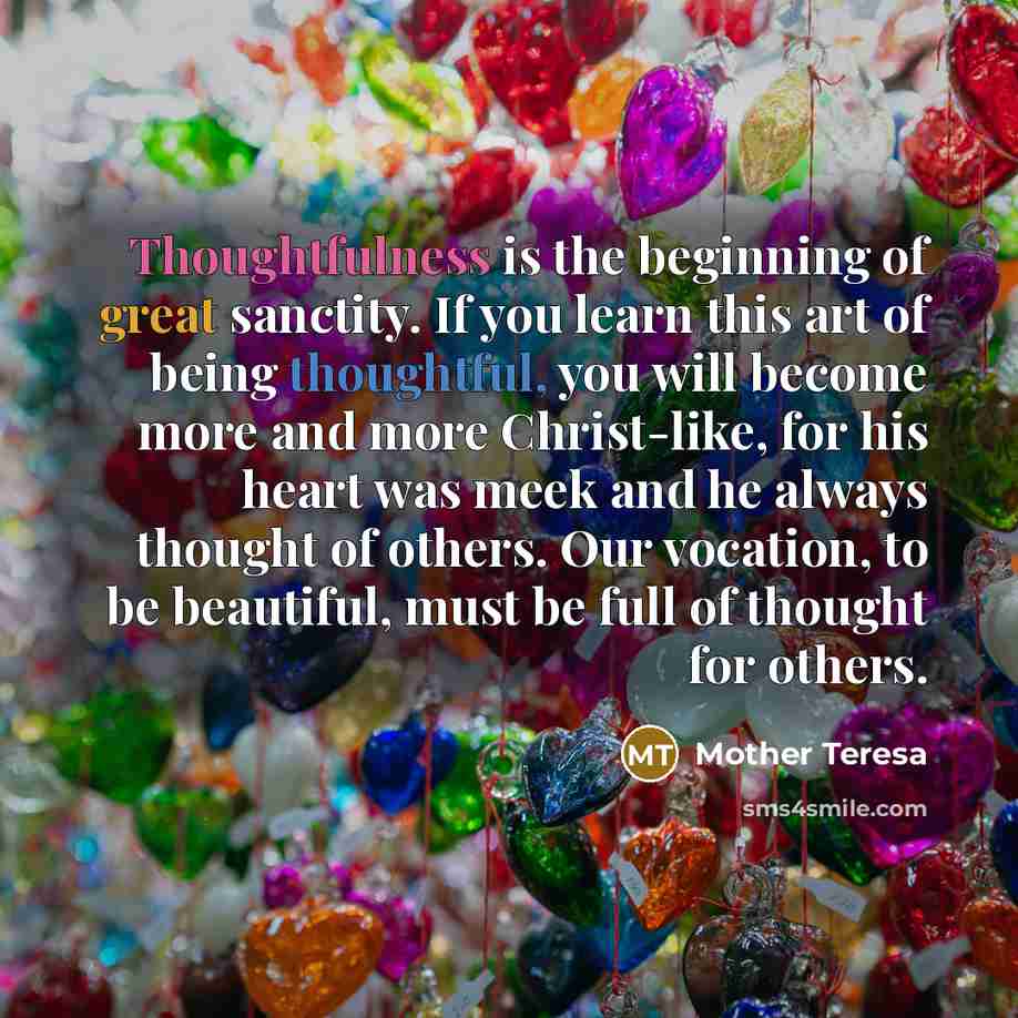 “Thoughtfulness is the beginning of great sanctity. If you learn this art of being thoughtful, you will become more and more Christ-like, for his heart was meek and he always thought of others. Our vocation, to be beautiful, must be full of thought for others.” quote by Mother Teresa