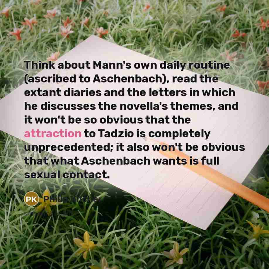 “Think about Mann's own daily routine (ascribed to Aschenbach), read the extant diaries and the letters in which he discusses the novella's themes, and it won't be so obvious that the attraction to Tadzio is completely unprecedented; it also won't be obvious that what Aschenbach wants is full…” quote by Philip Kitcher