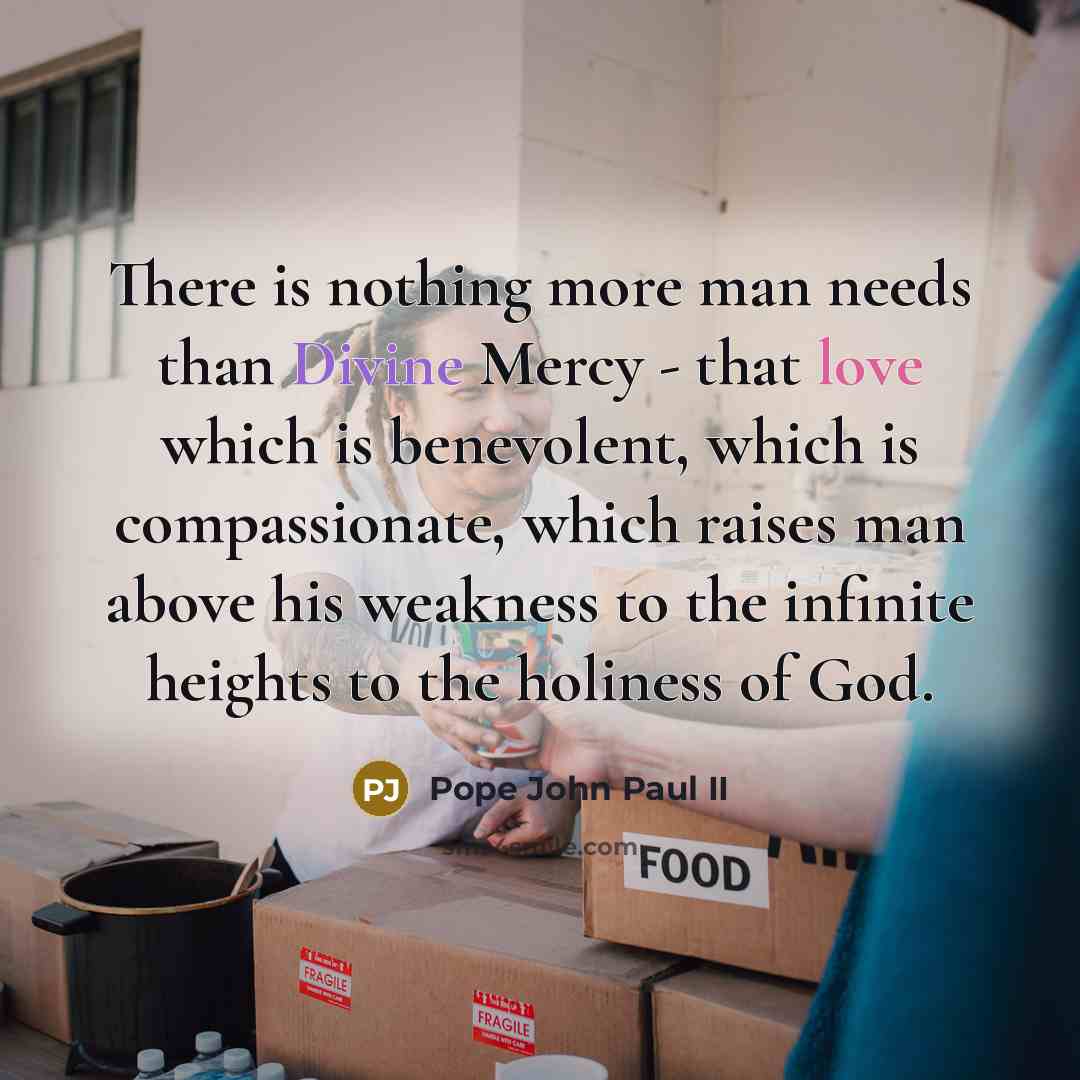 “There is nothing more man needs than Divine Mercy - that love which is benevolent, which is compassionate, which raises man above his weakness to the infinite heights to the holiness of God.” quote by Pope John Paul II