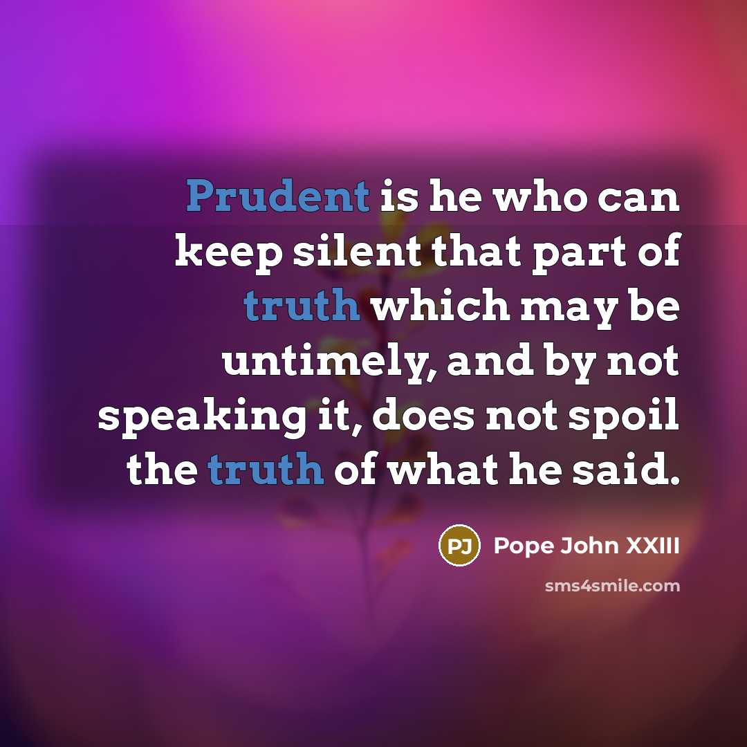“Prudent is he who can keep silent that part of truth which may be untimely, and by not speaking it, does not spoil the truth of what he said.” quote by Pope John XXIII