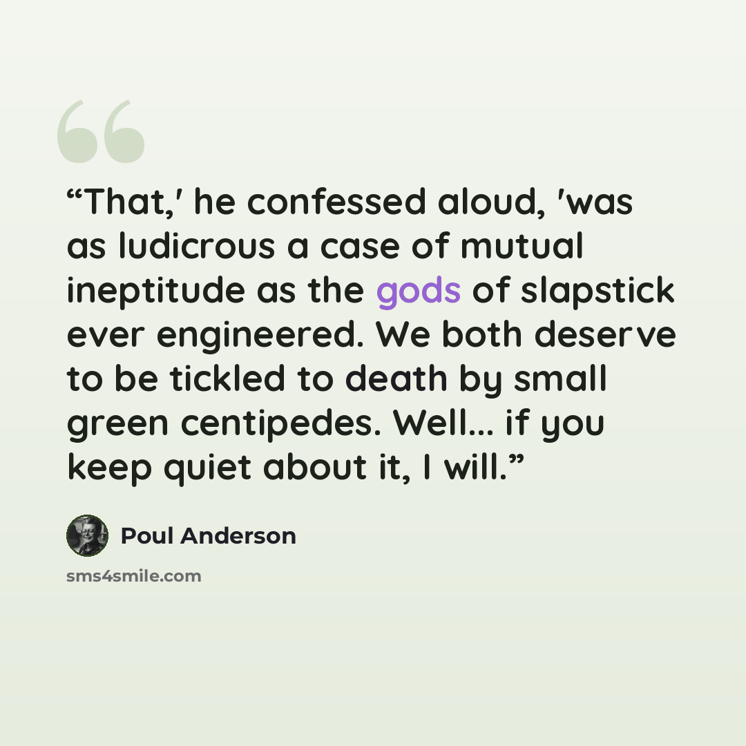“That,' he confessed aloud, 'was as ludicrous a case of mutual ineptitude as the gods of slapstick ever engineered. We both deserve to be tickled to death by small green centipedes. Well... if you keep quiet about it, I will.” quote by Poul Anderson