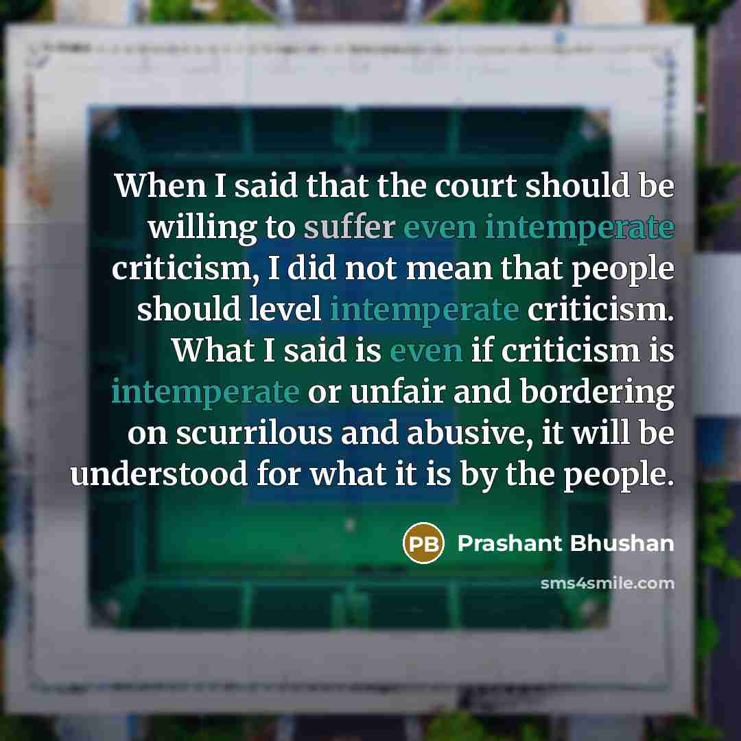 “When I said that the court should be willing to suffer even intemperate criticism, I did not mean that people should level intemperate criticism. What I said is even if criticism is intemperate or unfair and bordering on scurrilous and abusive, it will be understood for what it is by the people.” quote by Prashant Bhushan