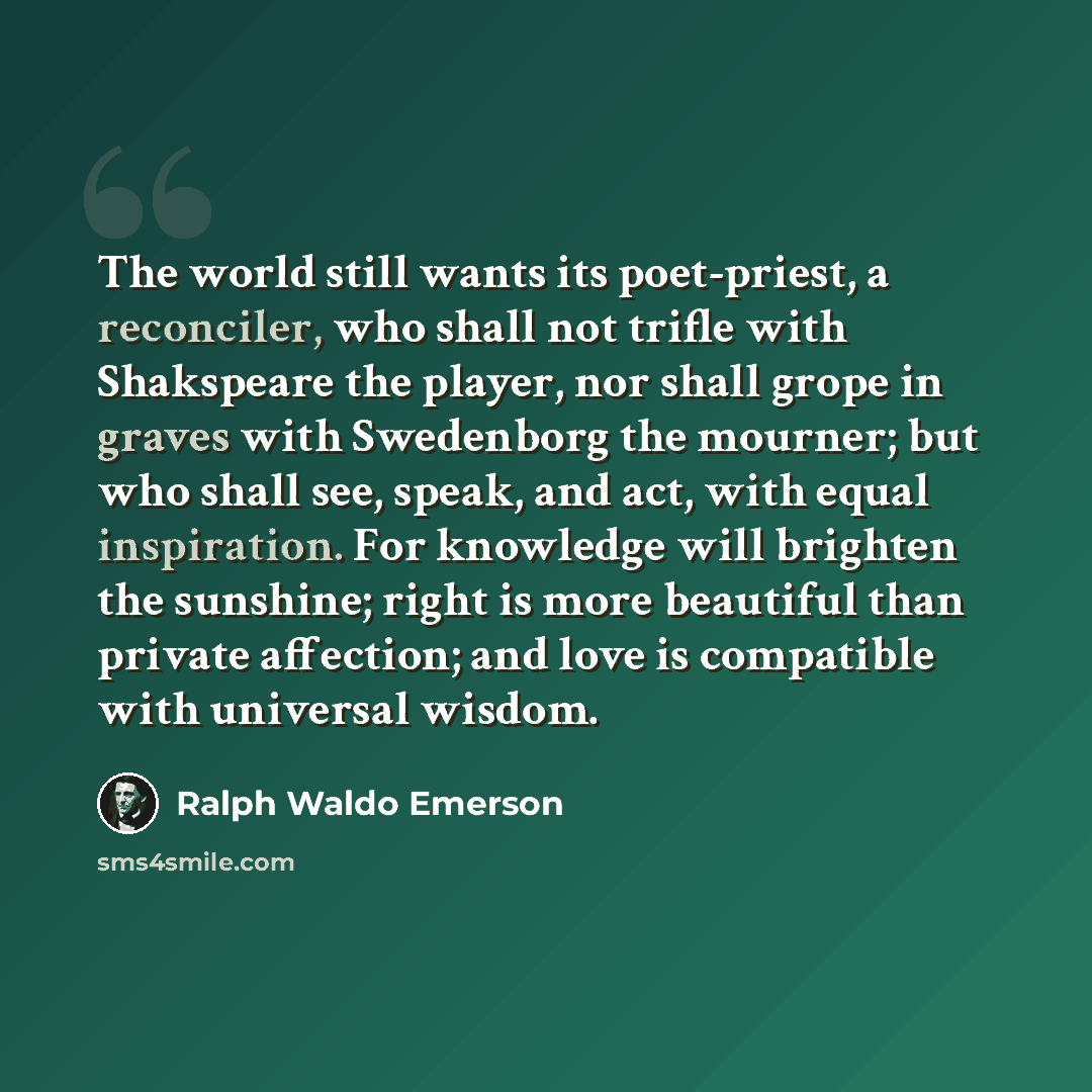 “The world still wants its poet-priest, a reconciler, who shall not trifle with Shakspeare the player, nor shall grope in graves with Swedenborg the mourner; but who shall see, speak, and act, with equal inspiration. For knowledge will brighten the sunshine; right is more beautiful than private…” quote by Ralph Waldo Emerson
