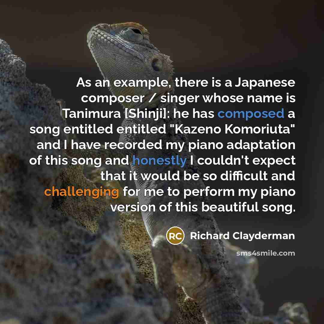 “As an example, there is a Japanese composer / singer whose name is Tanimura [Shinji]: he has composed a song entitled entitled "Kazeno Komoriuta" and I have recorded my piano adaptation of this song and honestly I couldn't expect that it would be so difficult and challenging for me to perform my…” quote by Richard Clayderman