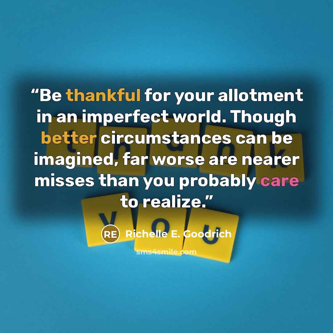 “Be thankful for your allotment in an imperfect world. Though better circumstances can be imagined, far worse are nearer misses than you probably care to realize.” quote by Richelle E. Goodrich
