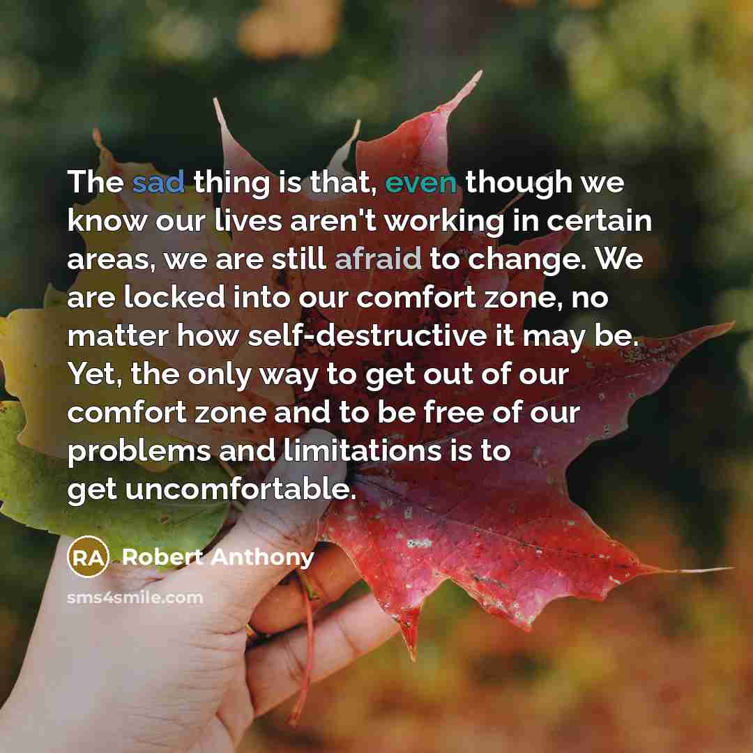 “The sad thing is that, even though we know our lives aren't working in certain areas, we are still afraid to change. We are locked into our comfort zone, no matter how self-destructive it may be. Yet, the only way to get out of our comfort zone and to be free of our problems and limitations is to…” quote by Robert Anthony