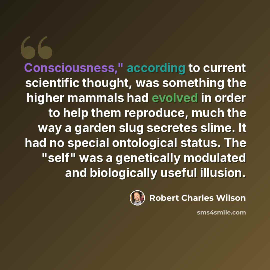“Consciousness," according to current scientific thought, was something the higher mammals had evolved in order to help them reproduce, much the way a garden slug secretes slime. It had no special ontological status. The "self" was a genetically modulated and biologically useful illusion.” quote by Robert Charles Wilson