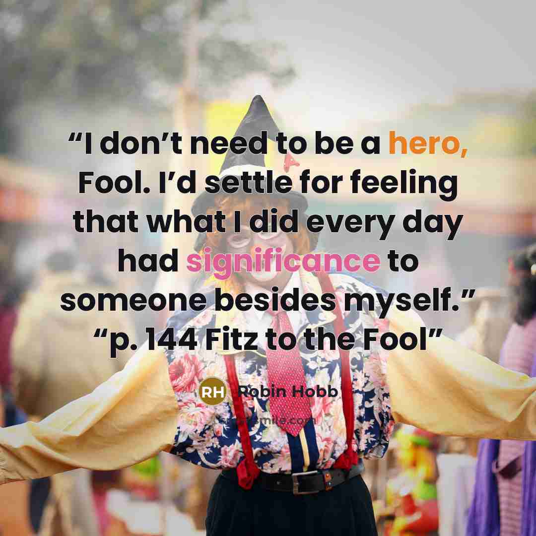 “I don’t need to be a hero, Fool. I’d settle for feeling that what I did every day had significance to someone besides myself.” “p. 144 Fitz to the Fool” quote by Robin Hobb