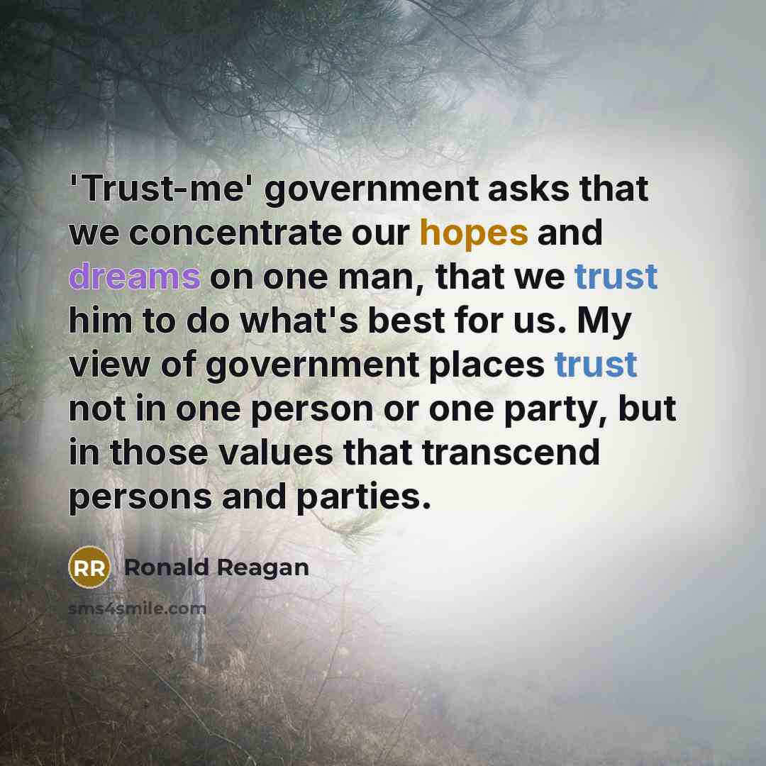 “'Trust-me' government asks that we concentrate our hopes and dreams on one man, that we trust him to do what's best for us. My view of government places trust not in one person or one party, but in those values that transcend persons and parties.” quote by Ronald Reagan