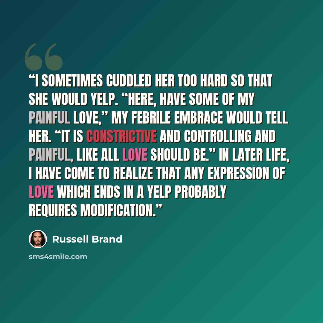 “I sometimes cuddled her too hard so that she would yelp. “Here, have some of my painful love,” my febrile embrace would tell her. “It is constrictive and controlling and painful, like all love should be.” In later life, I have come to realize that any expression of love which ends in a yelp…” quote by Russell Brand