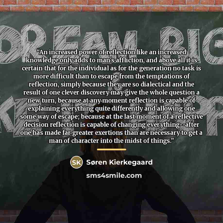 “An increased power of reflection like an increased knowledge only adds to man's affliction, and above all it is certain that for the individual as for the generation no task is more difficult than to escape from the temptations of reflection, simply because they are so dialectical and the result…” quote by Søren Kierkegaard