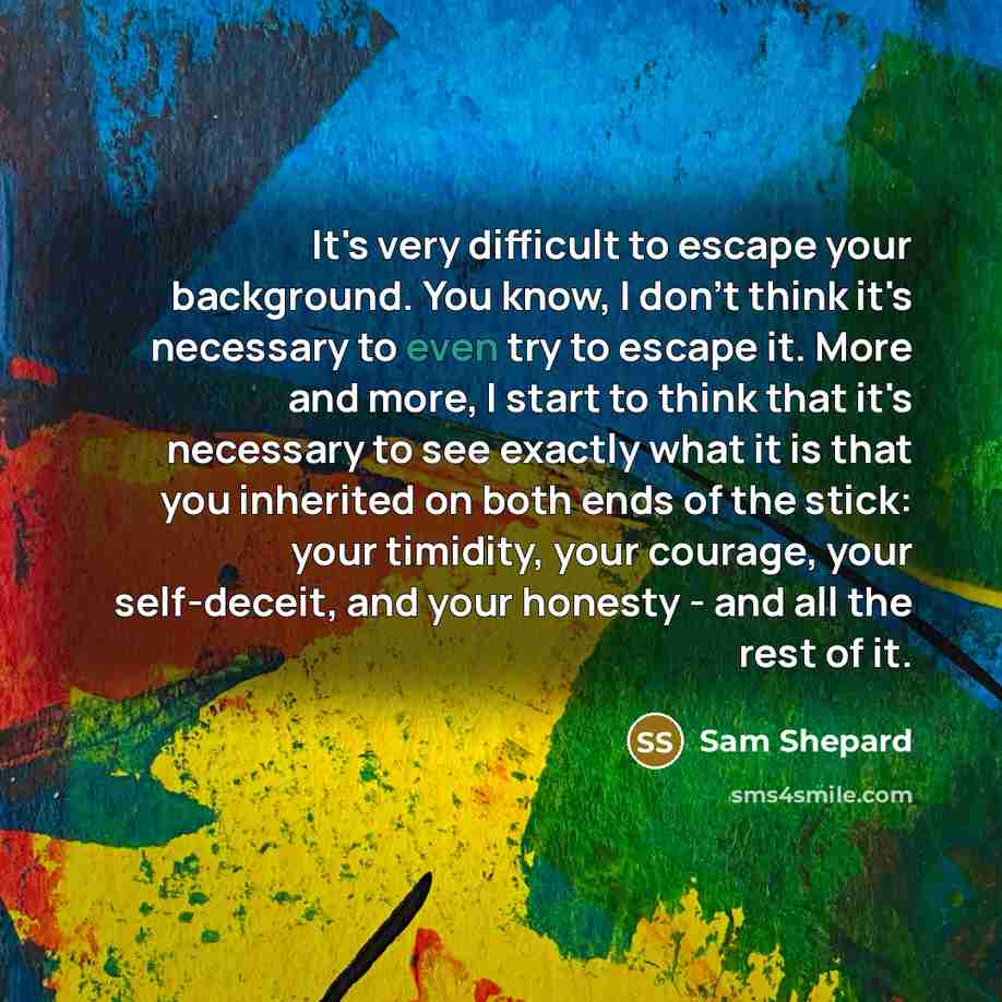 “It's very difficult to escape your background. You know, I don't think it's necessary to even try to escape it. More and more, I start to think that it's necessary to see exactly what it is that you inherited on both ends of the stick: your timidity, your courage, your self-deceit, and your…” quote by Sam Shepard