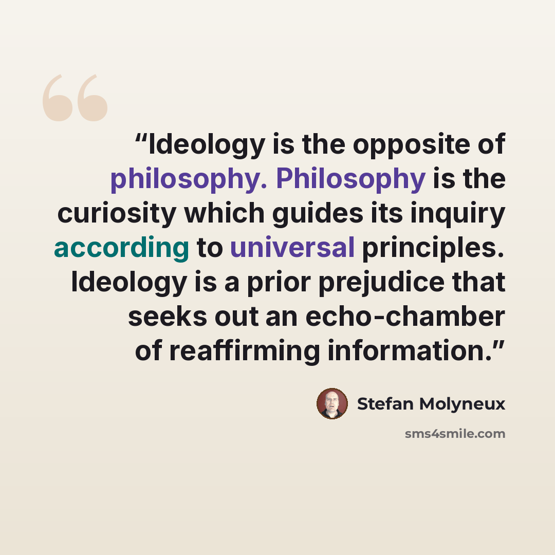 “Ideology is the opposite of philosophy. Philosophy is the curiosity which guides its inquiry according to universal principles. Ideology is a prior prejudice that seeks out an echo-chamber of reaffirming information.” quote by Stefan Molyneux