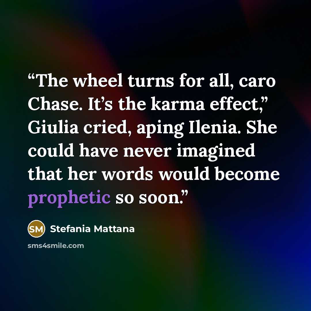 “The wheel turns for all, caro Chase. It’s the karma effect,” Giulia cried, aping Ilenia. She could have never imagined that her words would become prophetic so soon.” quote by Stefania Mattana