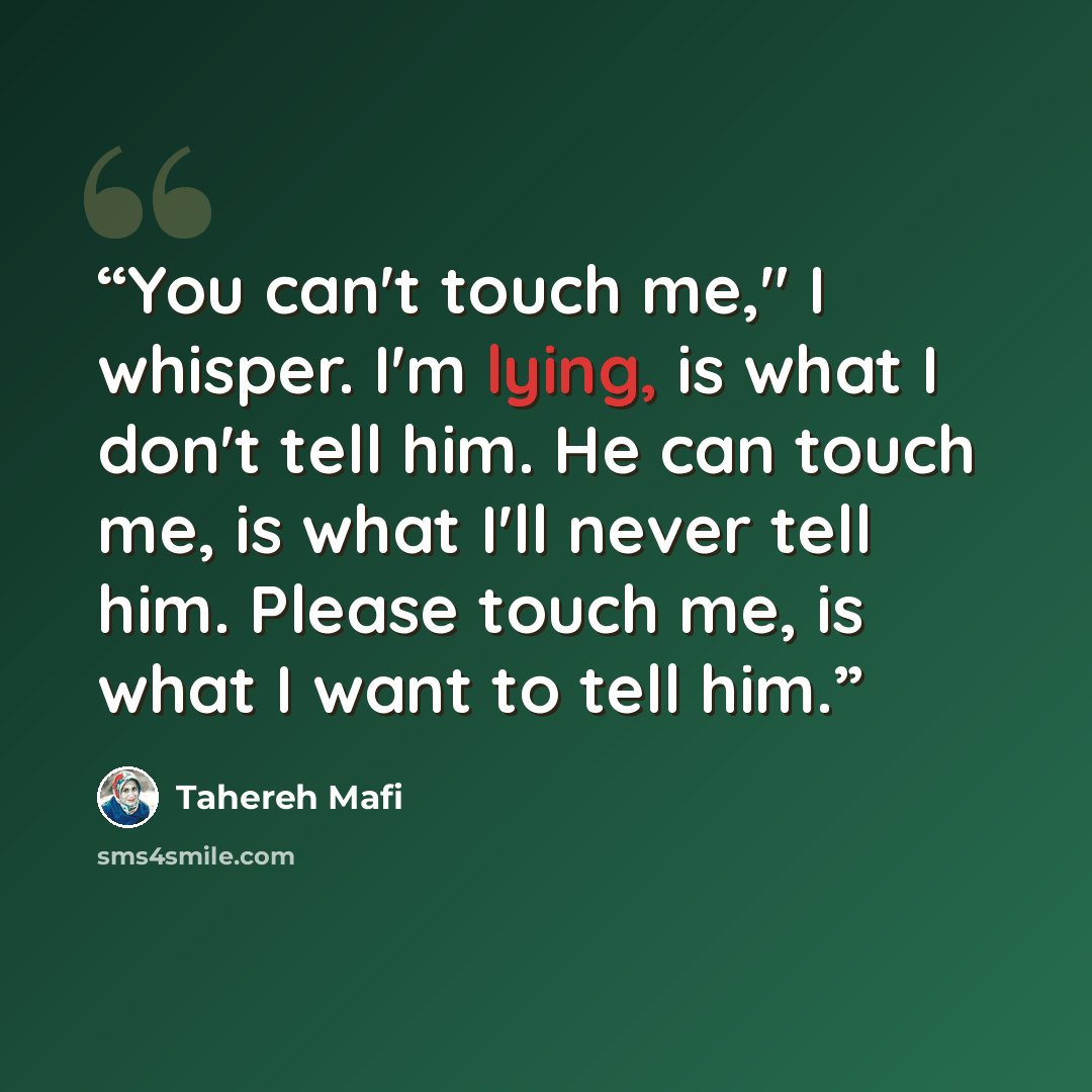 “You can't touch me," I whisper. I'm lying, is what I don't tell him. He can touch me, is what I'll never tell him. Please touch me, is what I want to tell him.” quote by Tahereh Mafi