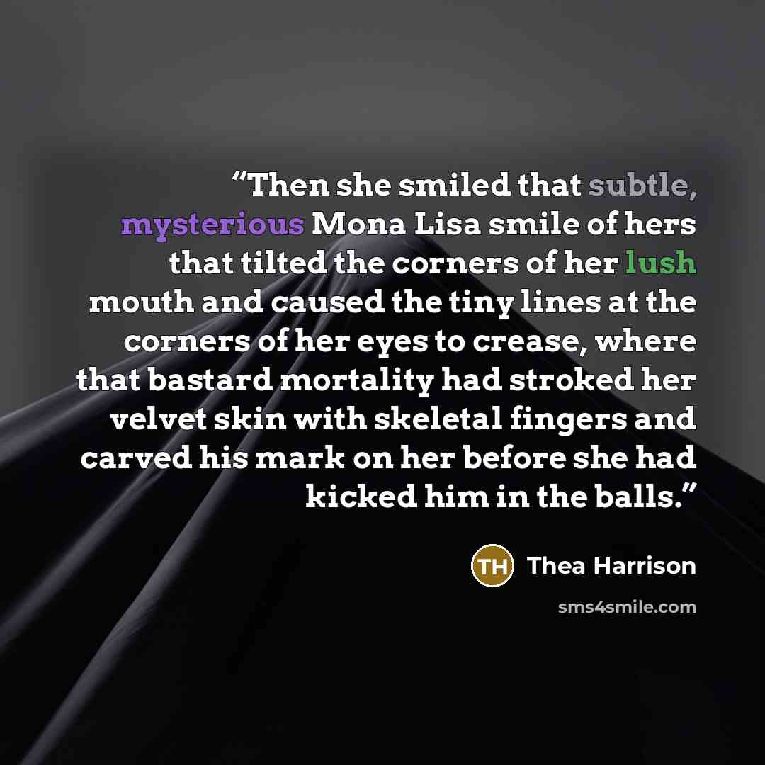 “Then she smiled that subtle, mysterious Mona Lisa smile of hers that tilted the corners of her lush mouth and caused the tiny lines at the corners of her eyes to crease, where that bastard mortality had stroked her velvet skin with skeletal fingers and carved his mark on her before she had kicked…” quote by Thea Harrison