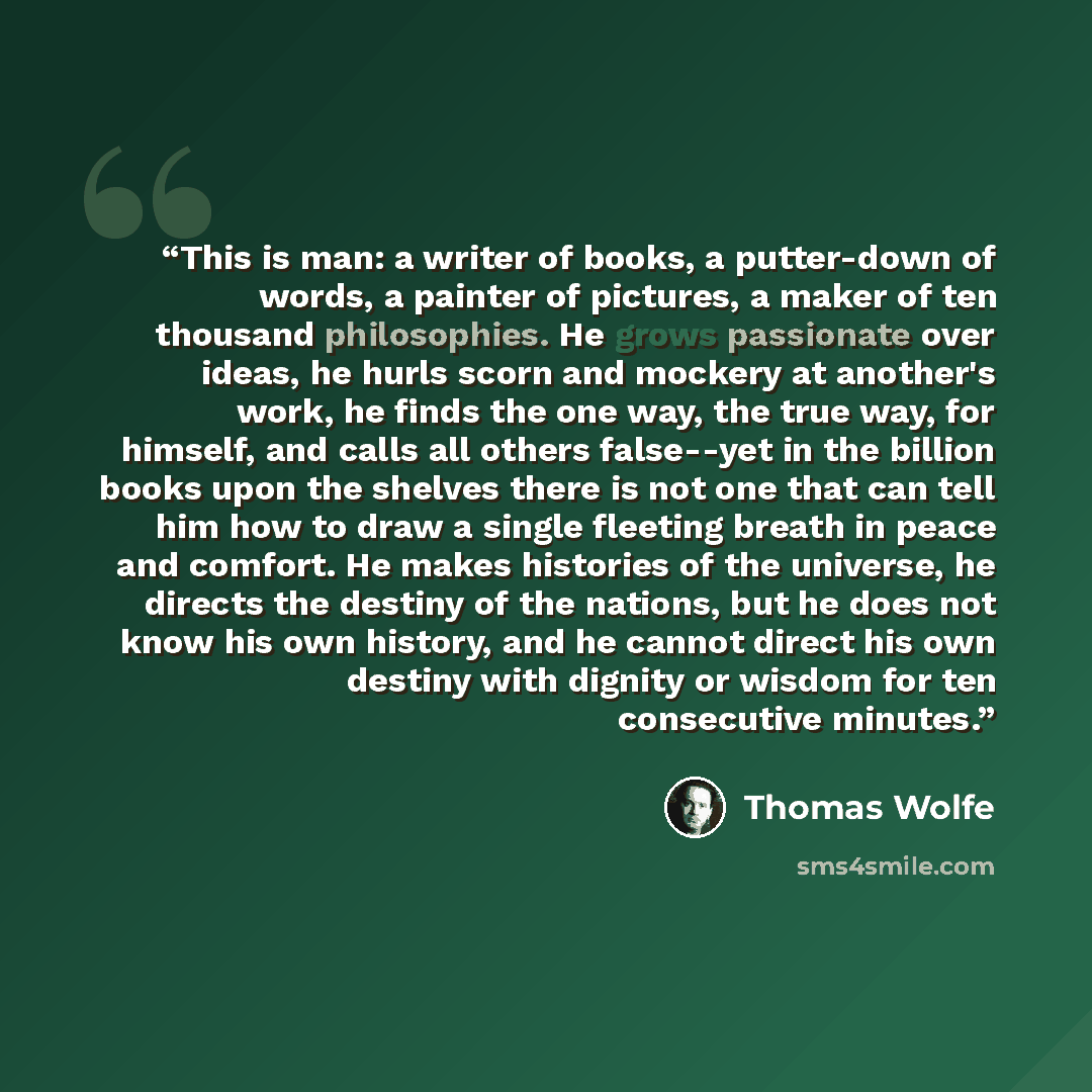 “This is man: a writer of books, a putter-down of words, a painter of pictures, a maker of ten thousand philosophies. He grows passionate over ideas, he hurls scorn and mockery at another's work, he finds the one way, the true way, for himself, and calls all others false--yet in the billion books…” quote by Thomas Wolfe