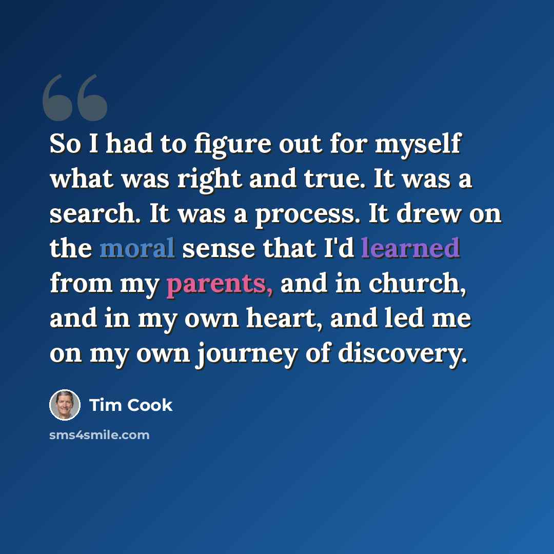 “So I had to figure out for myself what was right and true. It was a search. It was a process. It drew on the moral sense that I'd learned from my parents, and in church, and in my own heart, and led me on my own journey of discovery.” quote by Tim Cook
