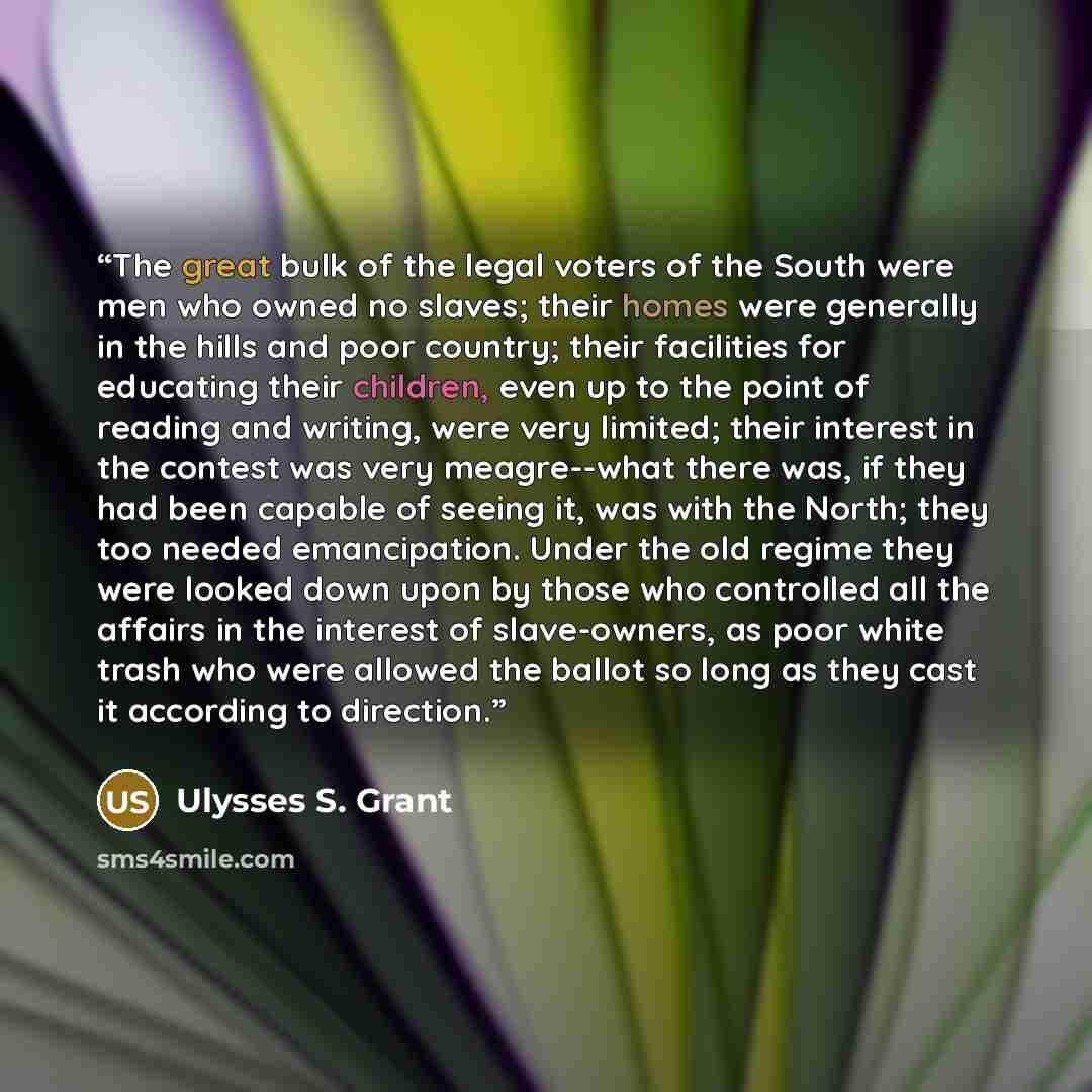 “The great bulk of the legal voters of the South were men who owned no slaves; their homes were generally in the hills and poor country; their facilities for educating their children, even up to the point of reading and writing, were very limited; their interest in the contest was very meagre--what…” quote by Ulysses S. Grant