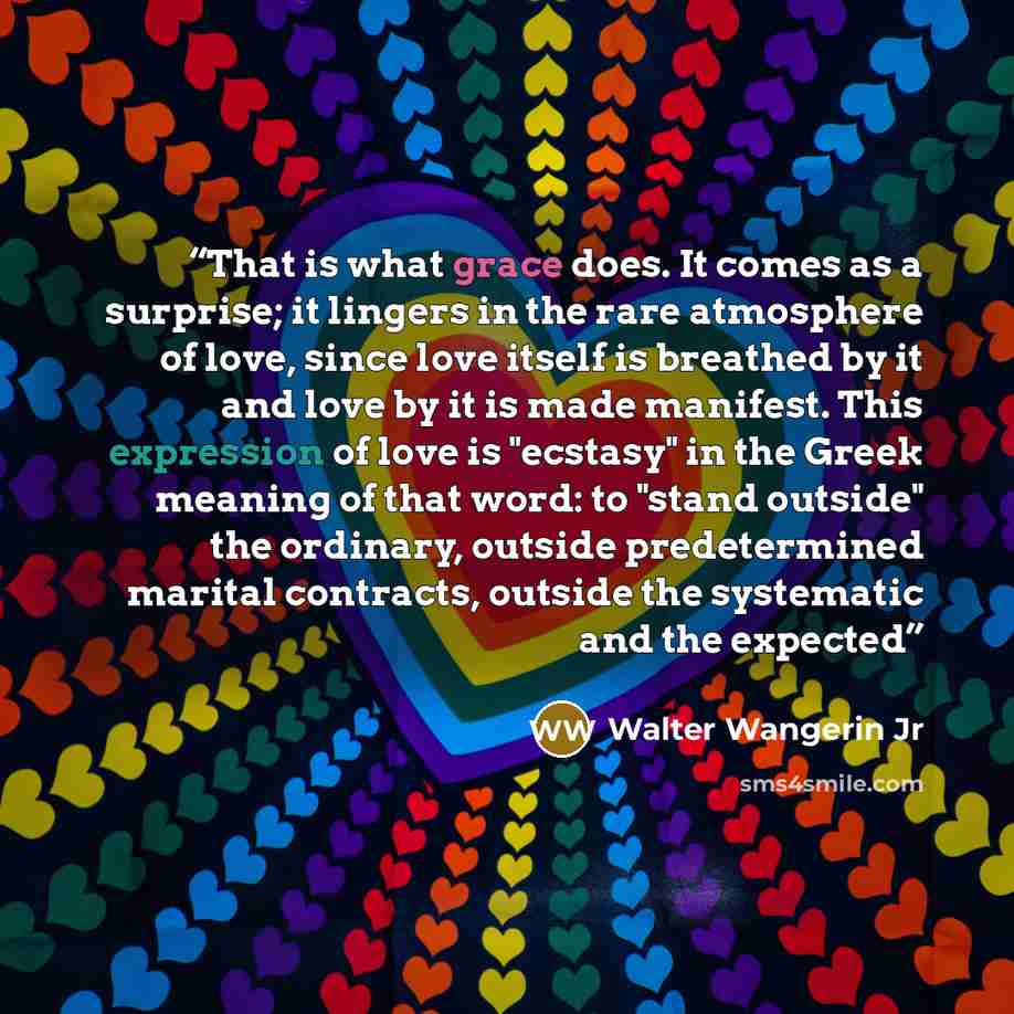 “That is what grace does. It comes as a surprise; it lingers in the rare atmosphere of love, since love itself is breathed by it and love by it is made manifest. This expression of love is "ecstasy" in the Greek meaning of that word: to "stand outside" the ordinary, outside predetermined marital…” quote by Walter Wangerin Jr