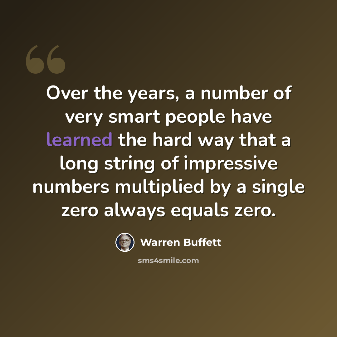 “Over the years, a number of very smart people have learned the hard way that a long string of impressive numbers multiplied by a single zero always equals zero.” quote by Warren Buffett