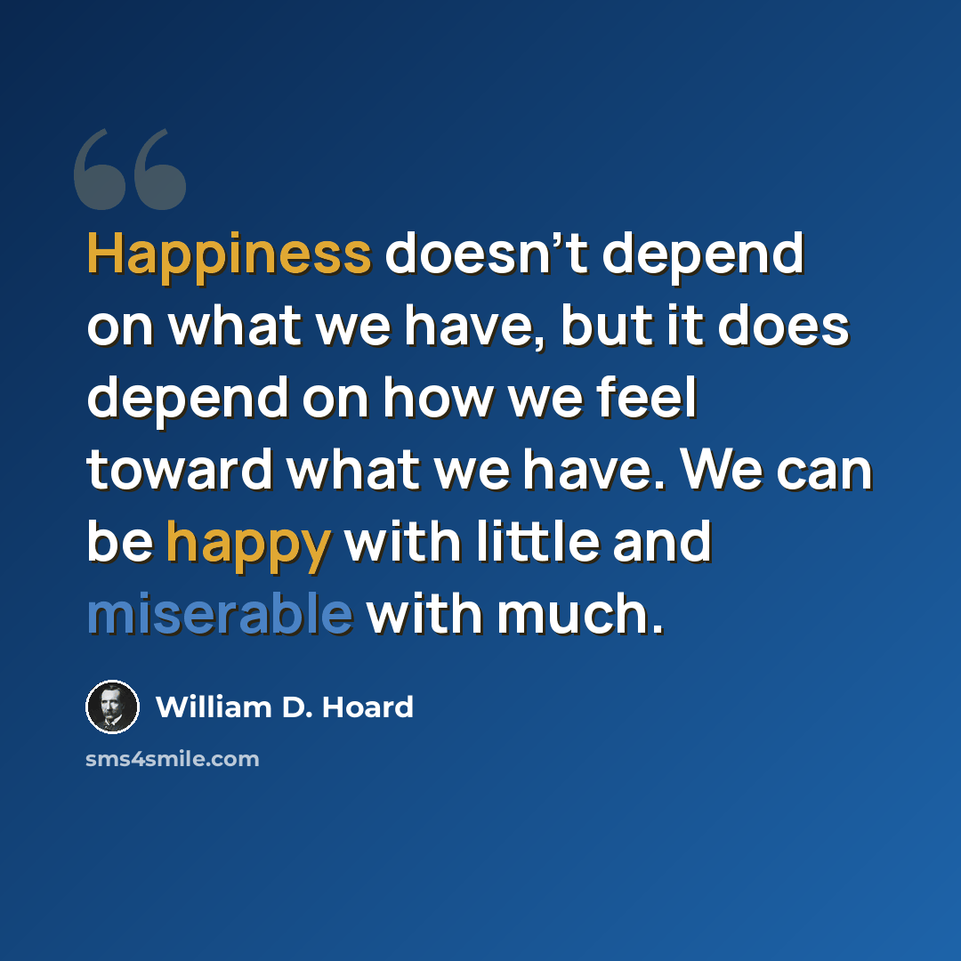 “Happiness doesn't depend on what we have, but it does depend on how we feel toward what we have. We can be happy with little and miserable with much.” quote by William D. Hoard
