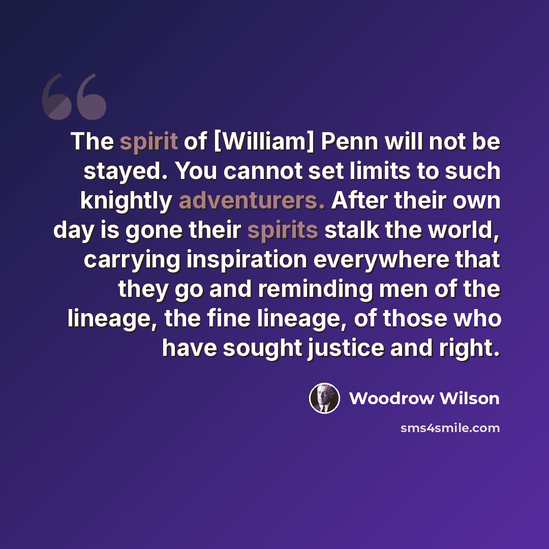 “The spirit of [William] Penn will not be stayed. You cannot set limits to such knightly adventurers. After their own day is gone their spirits stalk the world, carrying inspiration everywhere that they go and reminding men of the lineage, the fine lineage, of those who have sought justice and right.” quote by Woodrow Wilson