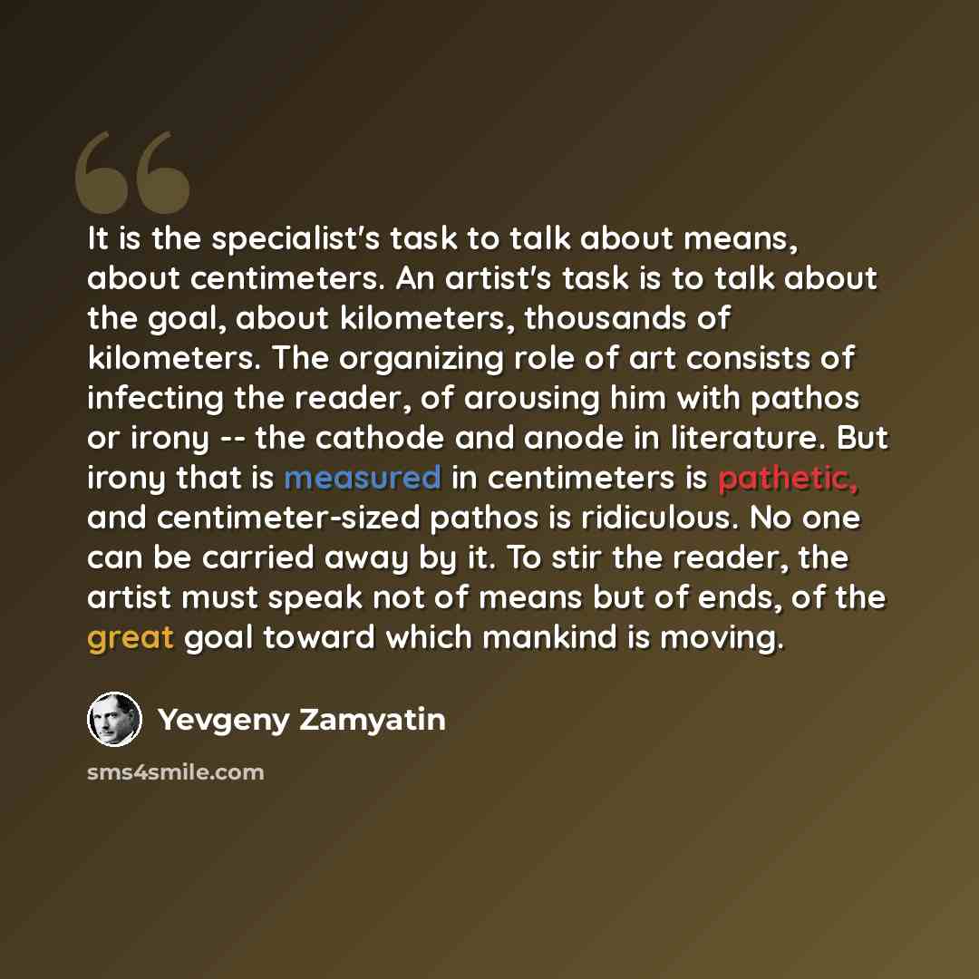 “It is the specialist's task to talk about means, about centimeters. An artist's task is to talk about the goal, about kilometers, thousands of kilometers. The organizing role of art consists of infecting the reader, of arousing him with pathos or irony -- the cathode and anode in literature. But…” quote by Yevgeny Zamyatin