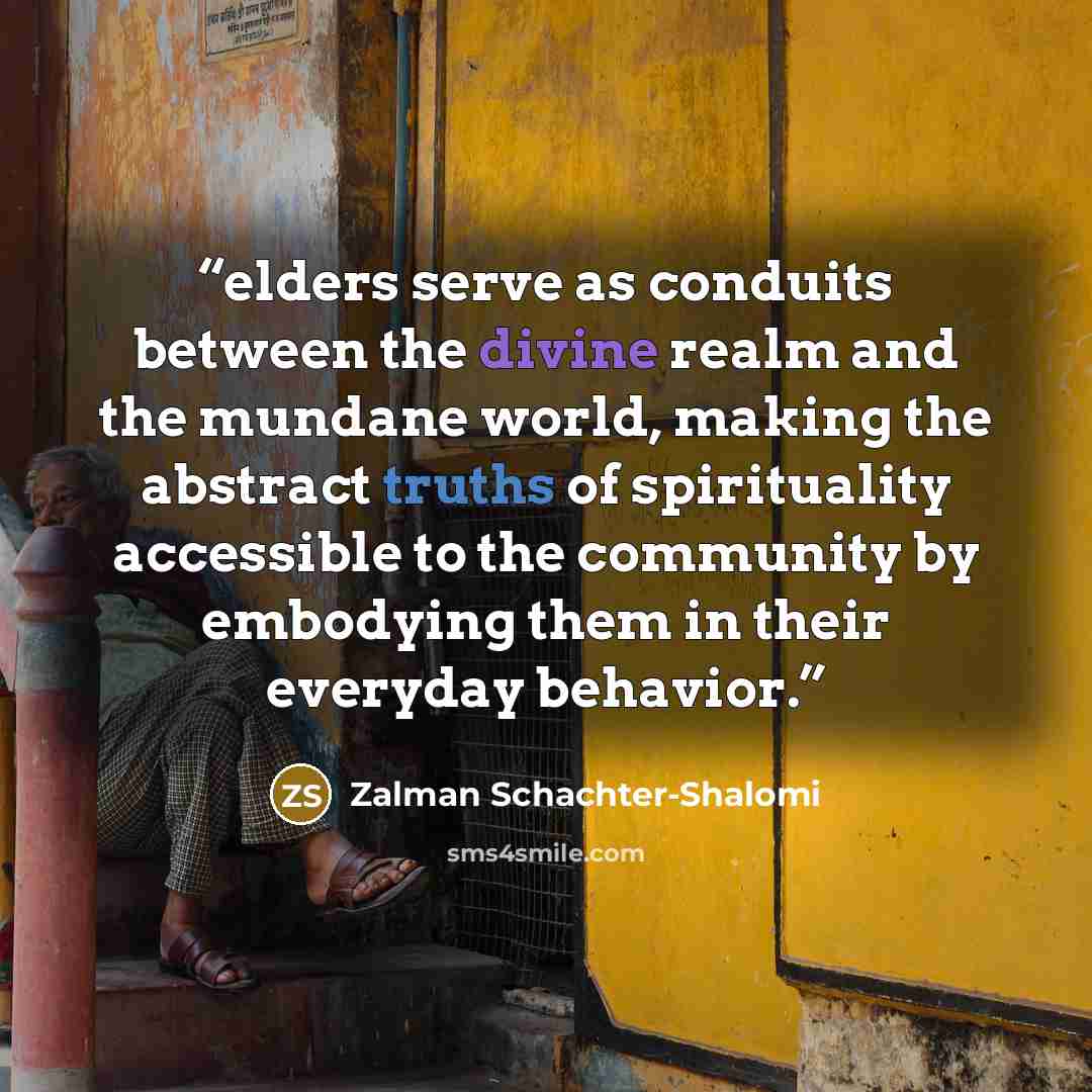 “elders serve as conduits between the divine realm and the mundane world, making the abstract truths of spirituality accessible to the community by embodying them in their everyday behavior.” quote by Zalman Schachter-Shalomi