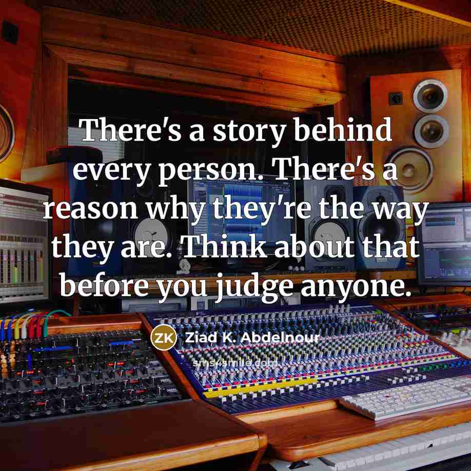 “There's a story behind every person. There's a reason why they're the way they are. Think about that before you judge anyone.” quote by Ziad K. Abdelnour