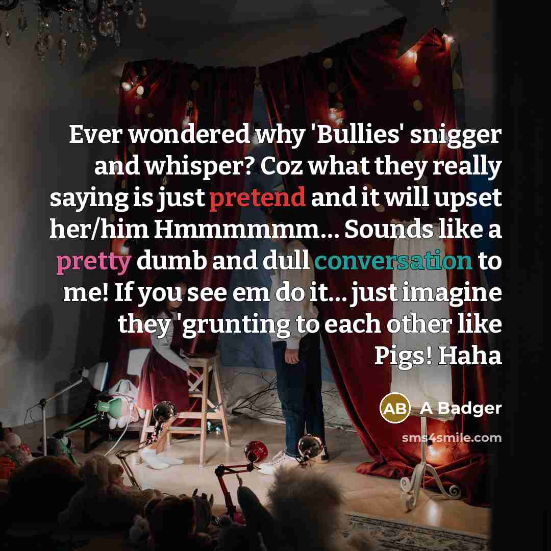 “Ever wondered why 'Bullies' snigger and whisper? Coz what they really saying is just pretend and it will upset her/him Hmmmmmm… Sounds like a pretty dumb and dull conversation to me! If you see em do it… just imagine they 'grunting to each other like Pigs! Haha” quote by A Badger