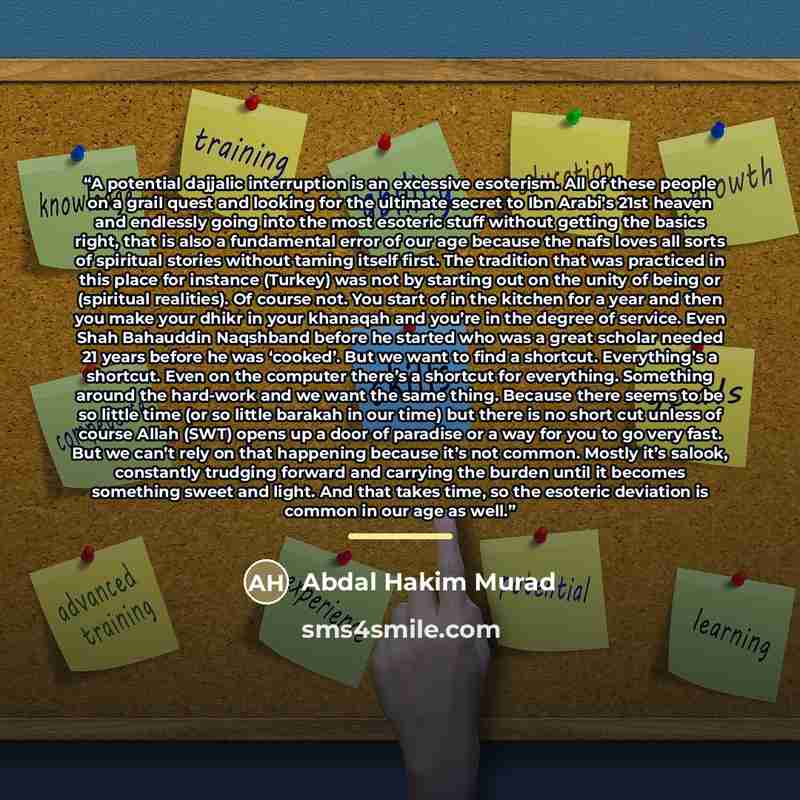 “A potential dajjalic interruption is an excessive esoterism. All of these people on a grail quest and looking for the ultimate secret to Ibn Arabi’s 21st heaven and endlessly going into the most esoteric stuff without getting the basics right, that is also a fundamental error of our age because…” quote by Abdal Hakim Murad